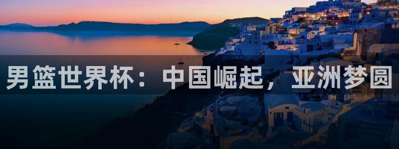 世界杯球赛：男篮世界杯：中国崛起，亚洲梦圆
